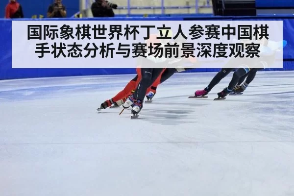国际象棋世界杯丁立人参赛中国棋手状态分析与赛场前景深度观察