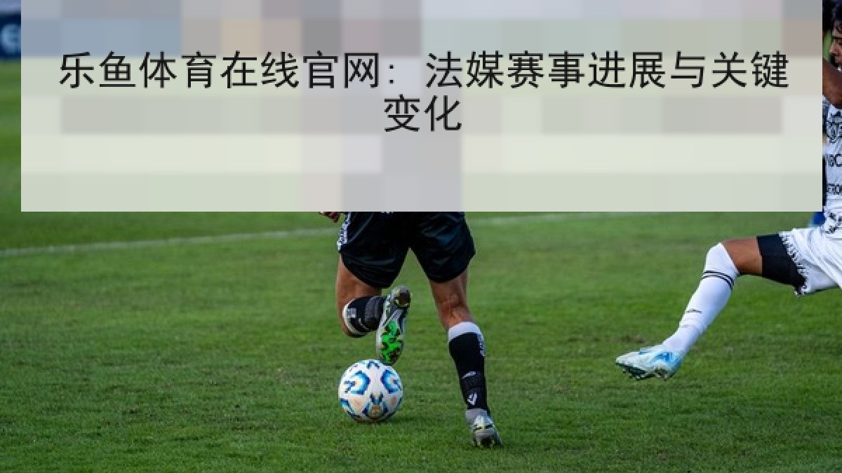 乐鱼体育在线官网: 法媒赛事进展与关键变化